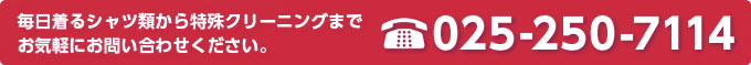 毎日着るシャツ類から特殊クリーニングまでお気軽にお問い合わせください。
TEL.025-250-7114