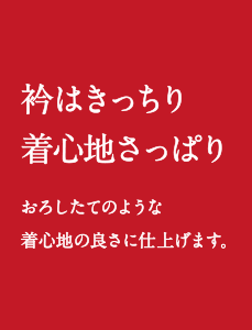 衿はきっちり 着心地さっぱり
おろしたてのような着心地の良さに仕上げます。